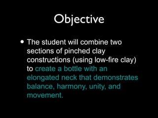 Objective
• The student will combine two
sections of pinched clay
constructions (using low-fire clay)
to create a bottle with an
elongated neck that demonstrates
balance, harmony, unity, and
movement.
 