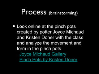Process (brainstorming)
• Look online at the pinch pots
created by potter Joyce Michaud
and Kristen Doner with the class
and analyze the movement and
form in the pinch pots
Joyce Michaud Gallery
Pinch Pots by Kristen Doner
 