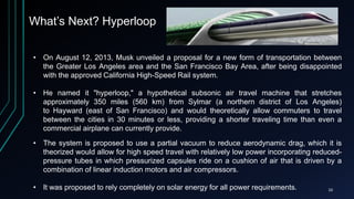 What’s Next? Hyperloop
• On August 12, 2013, Musk unveiled a proposal for a new form of transportation between
the Greater Los Angeles area and the San Francisco Bay Area, after being disappointed
with the approved California High-Speed Rail system.
• He named it "hyperloop," a hypothetical subsonic air travel machine that stretches
approximately 350 miles (560 km) from Sylmar (a northern district of Los Angeles)
to Hayward (east of San Francisco) and would theoretically allow commuters to travel
between the cities in 30 minutes or less, providing a shorter traveling time than even a
commercial airplane can currently provide.
• The system is proposed to use a partial vacuum to reduce aerodynamic drag, which it is
theorized would allow for high speed travel with relatively low power incorporating reduced-
pressure tubes in which pressurized capsules ride on a cushion of air that is driven by a
combination of linear induction motors and air compressors.
• It was proposed to rely completely on solar energy for all power requirements. 10
 