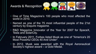 Awards & Recognition
• One of Time Magazine’s 100 people who most affected the
world in 2010.
• Named as one of the 75 most influential people of the 21st
century by Esquire magazine.
• R&D Magazine Innovator of the Year for 2007 for SpaceX,
Tesla and SolarCity.
• In February 2011, Forbes listed Musk as one of "America's 20
Most Powerful CEOs 40 And Under“.
• In 2012, Musk was awarded with the Royal Aeronautical
Society's highest award – a Gold Medal.
11
 