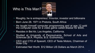 Who is This Man?
• Roughly, he is entrepreneur, inventor, investor and billionaire
• Born June 28. 1971 in Pretoria, South Africa
• He taught himself computer programming and at age 12 sold
the computer code for a video game called Blastar for $500.
• Resides in Bel Air, Los Angeles, California.
• Studied at University of Pennsylvania, School of Arts and
Sciences (B.A. Physics, B.S. Economics).
• CEO and CTO of SpaceX, CEO of Tesla Motors, Chairman of
Solar City
• Estimated Net Worth $12 Billion US Dollars as March 2014.
3
 
