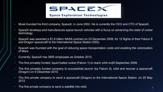 • Musk founded his third company, SpaceX, in June 2002. He is currently the CEO and CTO of SpaceX.
• SpaceX develops and manufactures space launch vehicles with a focus on advancing the state of rocket
technology.
• SpaceX was awarded a $1.6 billion NASA contract on 23 December 2008, for 12 flights of their Falcon 9
and Dragon spacecraft to the International Space Station (ISS).
• SpaceX was founded with the goal of reducing space transportation costs and enabling the colonization
of Mars.
• Currently, SpaceX has 3800 employees as October 2013.
• The first privately funded, liquid fueled rocket (Falcon 1) to reach orbit on28 September 2008.
• The first privately funded company to successfully launch (by Falcon 9), orbit and recover a spacecraft
(Dragon) on 9 December 2010.
• The first private company to send a spacecraft (Dragon) to the International Space Station on 25 May
2012.
• The first private company to send a satellite into orbit. 7
 