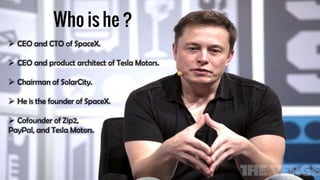  CEO and CTO of SpaceX.
 CEO and product architect of Tesla Motors.
 Chairman of SolarCity.
 He is the founder of SpaceX.
 Cofounder of Zip2,
PayPal, and Tesla Motors.
 