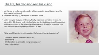 His life, his decision and his vision
• At the age of 12, he earned $500 by selling computer game blaster, which he
had created by himself.
• When he was only 17, he decided to leave his home.
• After two year studying in Ontario, finally, his dream came true in 1993, he
earned his BSc degree in physics bachelor, but decided to continue his studying
at Wharton school of the university of Pennsylvania School for one more year
and obtained a BSc degree in Economics as well.
• What would have the great impact on the future of humanity’s destiny?
Elon Musk decided that those would be
-the internet,
-the transition to renewable energy sources, and
-space colonization.
 