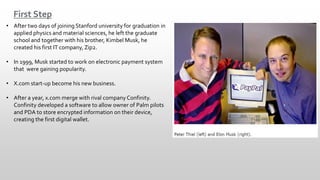 First Step
• After two days of joining Stanford university for graduation in
applied physics and material sciences, he left the graduate
school and together with his brother, Kimbel Musk, he
created his first IT company, Zip2.
• In 1999, Musk started to work on electronic payment system
that were gaining popularity.
• X.com start-up become his new business.
• After a year, x.com merge with rival company Confinity.
Confinity developed a software to allow owner of Palm pilots
and PDA to store encrypted information on their device,
creating the first digital wallet.
 