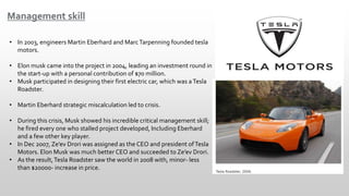 Management skill
• In 2003, engineers Martin Eberhard and MarcTarpenning founded tesla
motors.
• Elon musk came into the project in 2004, leading an investment round in
the start-up with a personal contribution of $70 million.
• Musk participated in designing their first electric car, which was aTesla
Roadster.
• Martin Eberhard strategic miscalculation led to crisis.
• During this crisis, Musk showed his incredible critical management skill;
he fired every one who stalled project developed, Including Eberhard
and a few other key player.
• In Dec 2007, Ze’ev Drori was assigned as the CEO and president ofTesla
Motors. Elon Musk was much better CEO and succeeded to Ze’ev Drori.
• As the result,Tesla Roadster saw the world in 2008 with, minor- less
than $20000- increase in price.
 