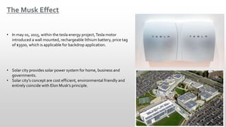 The Musk Effect
• In may 01, 2015, within the tesla energy project,Tesla motor
introduced a wall mounted, rechargeable lithium battery, price tag
of $3500, which is applicable for backdrop application.
• Solar city provides solar power system for home, business and
governments.
• Solar city’s concept are cost efficient, environmental friendly and
entirely coincide with Elon Musk’s principle.
 