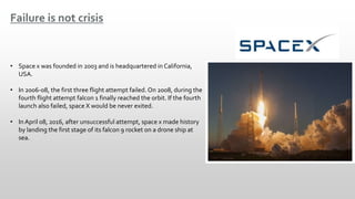 Failure is not crisis
• Space x was founded in 2003 and is headquartered in California,
USA.
• In 2006-08, the first three flight attempt failed. On 2008, during the
fourth flight attempt falcon 1 finally reached the orbit. If the fourth
launch also failed, space X would be never exited.
• In April 08, 2016, after unsuccessful attempt, space x made history
by landing the first stage of its falcon 9 rocket on a drone ship at
sea.
 