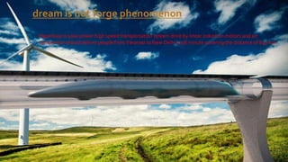 Hyperloop is solar power high speed transportation system drive by linear induction motors and air
compressor should deliver people fromVaranasi to New Delhi in 38 minute covering the distance of 840 km.
dream is not forge phenomenon
 