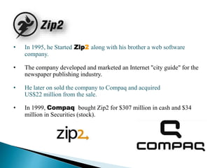 • In 1995, he Started Zip2 along with his brother a web software
company.
• The company developed and marketed an Internet "city guide" for the
newspaper publishing industry.
• He later on sold the company to Compaq and acquired
US$22 million from the sale.
• In 1999, Compaq bought Zip2 for $307 million in cash and $34
million in Securities (stock).
 