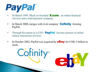 • In March 1999, Musk co-founded X.com, an online financial
services and e-mail payment company.
• In March 2000, merges with rival company Cofinity forming
PayPal.
• Through his tenure as a CEO PayPal become pioneer in online
money transaction services.
• In October 2002, PayPal was acquired by eBay for US$1.5 billion in
stock.
 