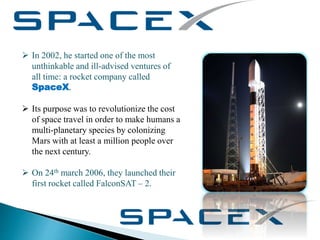  In 2002, he started one of the most
unthinkable and ill-advised ventures of
all time: a rocket company called
SpaceX.
 Its purpose was to revolutionize the cost
of space travel in order to make humans a
multi-planetary species by colonizing
Mars with at least a million people over
the next century.
 On 24th march 2006, they launched their
first rocket called FalconSAT – 2.
 