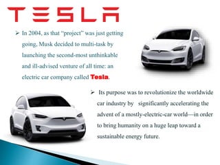  Its purpose was to revolutionize the worldwide
car industry by significantly accelerating the
advent of a mostly-electric-car world—in order
to bring humanity on a huge leap toward a
sustainable energy future.
 In 2004, as that “project” was just getting
going, Musk decided to multi-task by
launching the second-most unthinkable
and ill-advised venture of all time: an
electric car company called Tesla.
 