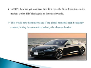  In 2007, they had yet to deliver their first car—the Tesla Roadster—to the
market, which didn’t look good to the outside world.
 This would have been more okay if the global economy hadn’t suddenly
crashed, hitting the automotive industry the absolute hardest.
 