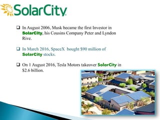  In August 2006, Musk became the first Investor in
SolarCity, his Cousins Company Peter and Lyndon
Rive.
 In March 2016, SpaceX bought $90 million of
SolarCity stocks.
 On 1 August 2016, Tesla Motors takeover SolarCity in
$2.6 billion.
 