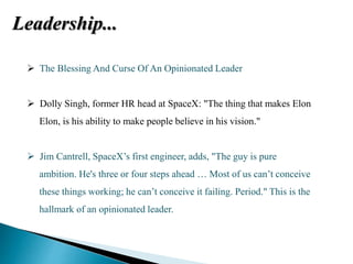 Leadership...
 The Blessing And Curse Of An Opinionated Leader
 Dolly Singh, former HR head at SpaceX: "The thing that makes Elon
Elon, is his ability to make people believe in his vision."
 Jim Cantrell, SpaceX’s first engineer, adds, "The guy is pure
ambition. He's three or four steps ahead … Most of us can’t conceive
these things working; he can’t conceive it failing. Period." This is the
hallmark of an opinionated leader.
 