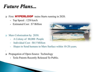  First HYPERLOOP trains Starts running in 2020.
• Top Speed : 1250 km/h
• Estimated Cost : $7 Billion
 Mars Colonisation by 2030.
• A Colony of 80,000 People
• Individual Cost : $0.5 Million
• Hopes to Send humans to Mars Surface within 10-20 years.
.
 Propagation of Open-Source Technology
• Tesla Patents Recently Released To Public.
Future Plans...
 