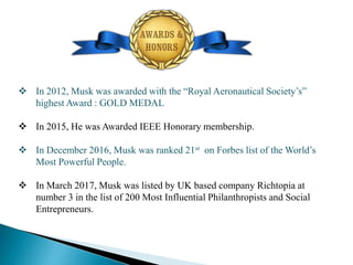  In 2012, Musk was awarded with the “Royal Aeronautical Society’s”
highest Award : GOLD MEDAL
 In 2015, He was Awarded IEEE Honorary membership.
 In December 2016, Musk was ranked 21st on Forbes list of the World’s
Most Powerful People.
 In March 2017, Musk was listed by UK based company Richtopia at
number 3 in the list of 200 Most Influential Philanthropists and Social
Entrepreneurs.
 
