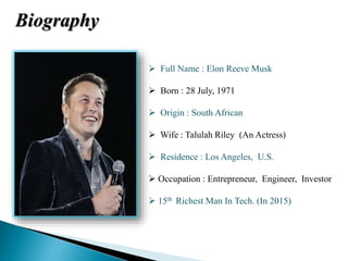  Full Name : Elon Reeve Musk
 Born : 28 July, 1971
 Origin : South African
 Wife : Talulah Riley (An Actress)
 Residence : Los Angeles, U.S.
 Occupation : Entrepreneur, Engineer, Investor
 15th Richest Man In Tech. (In 2015)
Biography
 