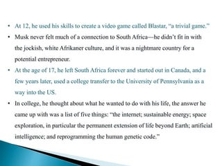 • At 12, he used his skills to create a video game called Blastar, “a trivial game.”
• Musk never felt much of a connection to South Africa—he didn’t fit in with
the jockish, white Afrikaner culture, and it was a nightmare country for a
potential entrepreneur.
• At the age of 17, he left South Africa forever and started out in Canada, and a
few years later, used a college transfer to the University of Pennsylvania as a
way into the US.
• In college, he thought about what he wanted to do with his life, the answer he
came up with was a list of five things: “the internet; sustainable energy; space
exploration, in particular the permanent extension of life beyond Earth; artificial
intelligence; and reprogramming the human genetic code.”
 