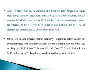 • After finishing college, he enrolled in a Stanford PhD program to study
high energy density capacitors. But two days into the program, he got
massive FOMO because it was 1995 and he “couldn’t stand to just watch
the internet go by. He wanted to jump in and make it better”. So he
dropped out and decided to try the internet instead.
• Musk took second Internet startup company—originally called X.com but
by then merged with another company known as PayPal that had been sold
to eBay for $1.5 billion. This was after his first, Zip2.com, had sold for
$305 million in 1999. Fabulously wealthy and barely into his 30s.
 