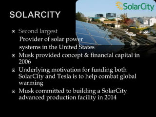  Second largest
Provider of solar power
systems in the United States
 Musk provided concept & financial capital in
2006
 Underlying motivation for funding both
SolarCity and Tesla is to help combat global
warming
 Musk committed to building a SolarCity
advanced production facility in 2014
 