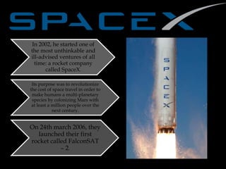In 2002, he started one of
the most unthinkable and
ill-advised ventures of all
time: a rocket company
called SpaceX.
Its purpose was to revolutionize
the cost of space travel in order to
make humans a multi-planetary
species by colonizing Mars with
at least a million people over the
next century.
On 24th march 2006, they
launched their first
rocket called FalconSAT
– 2.
 