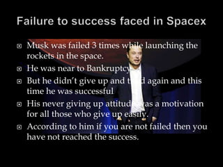  Musk was failed 3 times while launching the
rockets in the space.
 He was near to Bankruptcy.
 But he didn’t give up and tried again and this
time he was successful
 His never giving up attitude was a motivation
for all those who give up easily.
 According to him if you are not failed then you
have not reached the success.
 