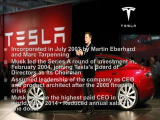  Incorporated in July 2003 by Martin Eberhard
and Marc Tarpenning
 Musk led the Series A round of investment in
February 2004, joining Tesla's Board of
Directors as its Chairman
 Assumed leadership of the company as CEO
and product architect after the 2008 financial
crisis
 Musk became the highest paid CEO in the
world, as of 2014 • Reduced annual salary to
one dollar
 