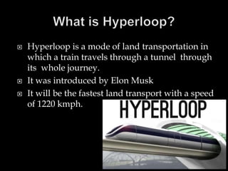 Hyperloop is a mode of land transportation in
which a train travels through a tunnel through
its whole journey.
 It was introduced by Elon Musk
 It will be the fastest land transport with a speed
of 1220 kmph.
 