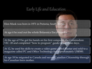 Elon Musk was born in 1971 in Pretoria, South Africa.
At age 4 he read out the whole Britannica Encyclopedia.
At the age of 9 he got his hands on his first computer, the Commodore
VIC- 20 and completed “how to program” guide in just three days.
At 12, he used his skills to create a video game called Blastar and sold to a
magazine called PC and Office Technology for approximately US$500.
At age 18 he migrated to Canada and secure Canadian Citizenship through
his Canadian born mother.
 