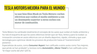TESLA MOTORS:MEJORA PARA EL MUNDO
Lo que hizo Elon Musk en Tesla Motors: coches
eléctricos que cuidan el medio ambiente y con
un desempeño superior a otros coches con
motor de combustión.
Tesla Motors ha cambiado totalmente el concepto de los autos que cuidan el medio ambiente y
ha roto el esquema de que los autos eléctricos tenían que ser feos, lentos y para la ciudad. La
innovación consiste en autos eléctricos con un diseño deportivo, rápido, cómodo y que usan
tecnología para optimizar desde los procesos de producción hasta el “mantenimiento”
posterior.
Especialistas de autos, como Consumer Report, han calificado a estos autos como “los mejores
que jamás se han probado” y revistas como Automobile y Motor Trend lo han calificado como
“el mejor coche del año” (2013).
 