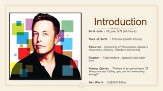 Introduction
• Birth date : 28 june 1971 (48 Years)
• Place of Birth : Pretoria (South Africa)
• Education : University of Pennsylania, Queen's
University, Ontario, Stanford University
• Founder : Tesla motors , SpanceX and Solar
City
• Famous Quotes : “Failure is an option here. If
things are not failing, you are not innovating
enough.”
• Net Worth : US$19.5 Billion
2
 