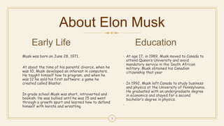 About Elon Musk
Early Life
Musk was born on June 28, 1971.
At about the time of his parents’ divorce, when he
was 10, Musk developed an interest in computers.
He taught himself how to program, and when he
was 12 he sold his first software: a game he
created called Blastar.
In grade school Musk was short, introverted and
bookish. He was bullied until he was 15 and went
through a growth spurt and learned how to defend
himself with karate and wrestling.
Education
• At age 17, in 1989, Musk moved to Canada to
attend Queen’s University and avoid
mandatory service in the South African
military. Musk obtained his Canadian
citizenship that year
• In 1992, Musk left Canada to study business
and physics at the University of Pennsylvania.
He graduated with an undergraduate degree
in economics and stayed for a second
bachelor’s degree in physics.
•
3
 