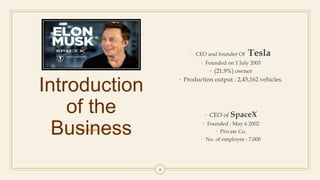 Introduction
of the
Business
• CEO and founder Of Tesla
• Founded on 1 July 2003
• (21.9%) owner
• Production output : 2,45,162 vehicles.
• CEO of SpaceX
• Founded : May 6 2002
• Private Co.
• No. of employee : 7,000
4
 