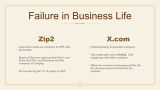 Failure in Business Life
Zip2
• Launched a software company in 1995 with
his brother.
• Board of Directors opposed that Elon is not
fit for the CEO , and therefore sold the
company to Compaq.
• He was having the 7% of equity in Zip2
X.com
• Online banking Transaction company.
• This made upto rise in PayPal, with
margining with other company.
• Where he was busy in his personal life, the
the directors removed him from his
position.
6
 