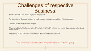 Challenges of respective
Business:
• For the SpaceX Idea, Russia Rejected the project.
• For launching of Reusable Rockets he made his own Studies from making a Private Company.
• Low cast Rocket with reusable purpose.
• The engine blast while launching the 1st rocket . And the 2nd attempt the rocket disposed as orbit and was
unsuccessful.
• The casting of the car was double the cast it made for the 1st Tesla Car.
“Elon musk truly does not have that many failures because he doesn’t give up.”
7
 