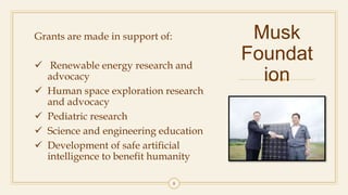 Musk
Foundat
ion
Grants are made in support of:
 Renewable energy research and
advocacy
 Human space exploration research
and advocacy
 Pediatric research
 Science and engineering education
 Development of safe artificial
intelligence to benefit humanity
8
 
