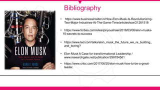 Bibliography
• https://www.businessinsider.in/How-Elon-Musk-Is-Revolutionizing-
Two-Major-Industries-At-The-Same-Time/articleshow/21261518
• https://www.forbes.com/sites/jonyoushaei/2018/03/06/elon-musks-
10-secrets-to-success
• Elon Musk A Case for transformational Leadership /
www.researchgate.net/publication/299784561
• https://www.cnbc.com/2017/06/20/elon-musk-how-to-be-a-great-
leader.
• https://www.ted.com/talks/elon_musk_the_future_we_re_building_
and_boring?
 