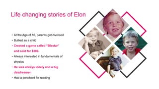 • At the Age of 10, parents got divorced
• Bullied as a child
• Created a game called “Blastar”
and sold for $500.
• Always interested in fundamentals of
physics
• He was always lonely and a big
daydreamer.
• Had a penchant for reading
Life changing stories of Elon
 