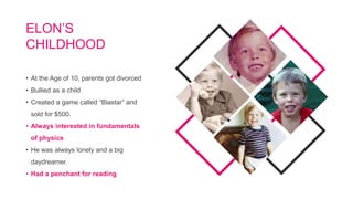 • At the Age of 10, parents got divorced
• Bullied as a child
• Created a game called “Blastar” and
sold for $500.
• Always interested in fundamentals
of physics
• He was always lonely and a big
daydreamer.
• Had a penchant for reading
ELON’S
CHILDHOOD
 