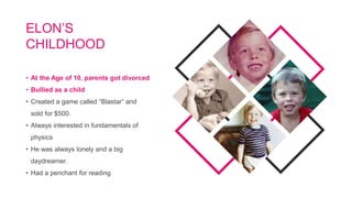 • At the Age of 10, parents got divorced
• Bullied as a child
• Created a game called “Blastar” and
sold for $500.
• Always interested in fundamentals of
physics
• He was always lonely and a big
daydreamer.
• Had a penchant for reading
ELON’S
CHILDHOOD
 