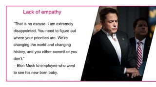 “That is no excuse. I am extremely
disappointed. You need to figure out
where your priorities are. We’re
changing the world and changing
history, and you either commit or you
don’t.”
– Elon Musk to employee who went
to see his new born baby.
Lack of empathy
 