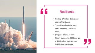 Resilience
• Costing $7 million dollars and
years of hard work
• “Look it is going to be easy,
Don’t freak out’, said Elon
musk.
• Despair – Hope – Focus
• Finally succeed in 2008 and got
a $300 million contract from
NASA after 3 attempts.
 