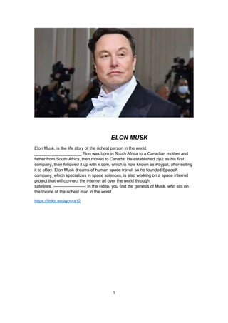 ELON MUSK
Elon Musk, is the life story of the richest person in the world.
____________________ Elon was born in South Africa to a Canadian mother and
father from South Africa, then moved to Canada. He established zip2 as his first
company, then followed it up with x.com, which is now known as Paypal, after selling
it to eBay. Elon Musk dreams of human space travel, so he founded SpaceX
company, which specializes in space sciences, is also working on a space internet
project that will connect the internet all over the world through
satellites. ----------------------- In the video, you find the genesis of Musk, who sits on
the throne of the richest man in the world.
https://linktr.ee/ayouta12
1
 