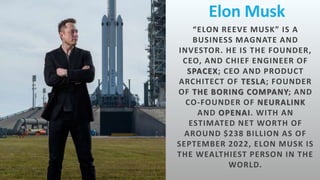 Elon Musk
“ELON REEVE MUSK” IS A
BUSINESS MAGNATE AND
INVESTOR. HE IS THE FOUNDER,
CEO, AND CHIEF ENGINEER OF
SPACEX; CEO AND PRODUCT
ARCHITECT OF TESLA; FOUNDER
OF THE BORING COMPANY; AND
CO-FOUNDER OF NEURALINK
AND OPENAI. WITH AN
ESTIMATED NET WORTH OF
AROUND $238 BILLION AS OF
SEPTEMBER 2022, ELON MUSK IS
THE WEALTHIEST PERSON IN THE
WORLD.
 