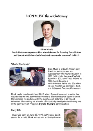 ELON MUSK:the revolutionary
Elon Musk
South African entrepreneur Elon Musk is known for founding Tesla Motors
and SpaceX, which launched a landmark commercial spacecraft in 2012.
Who Is Elon Musk?
Elon Musk is a South African-born
American entrepreneur and
businessman who founded X.com in
1999 (which later became PayPal),
SpaceX in 2002 and Tesla Motors in
2003. Musk became a
multimillionaire in his late 20s when
he sold his start-up company, Zip2,
to a division of Compaq Computers.
Musk made headlines in May 2012, when SpaceX launched a rocket that
would send the first commercial vehicle to the International Space Station.
He bolstered his portfolio with the purchase of SolarCity in 2016 and
cemented his standing as a leader of industry by taking on an advisory role
in the early days of President Donald Trump's administration.
Early Life
Musk was born on June 28, 1971, in Pretoria, South
Africa. As a child, Musk was so lost in his daydreams
 