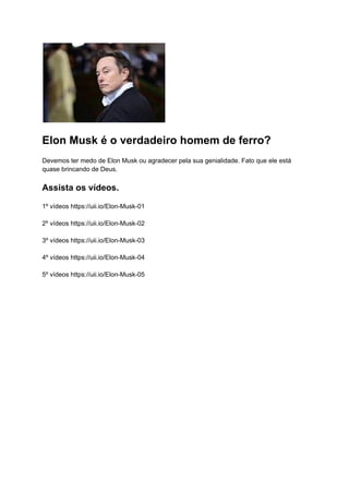 Elon Musk é o verdadeiro homem de ferro?
Devemos ter medo de Elon Musk ou agradecer pela sua genialidade. Fato que ele está
quase brincando de Deus.
Assista os vídeos.
1º vídeos https://uii.io/Elon-Musk-01
2º vídeos https://uii.io/Elon-Musk-02
3º vídeos https://uii.io/Elon-Musk-03
4º vídeos https://uii.io/Elon-Musk-04
5º vídeos https://uii.io/Elon-Musk-05
 