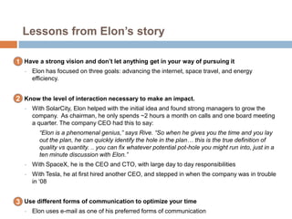 Lessons from Elon’s story
1. Have a strong vision and don’t let anything get in your way of pursuing it
• Elon has focused on three goals: advancing the internet, space travel, and energy
efficiency.
2. Know the level of interaction necessary to make an impact.
• With SolarCity, Elon helped with the initial idea and found strong managers to grow the
company. As chairman, he only spends ~2 hours a month on calls and one board meeting
a quarter. The company CEO had this to say:
“Elon is a phenomenal genius,” says Rive. “So when he gives you the time and you lay
out the plan, he can quickly identify the hole in the plan… this is the true definition of
quality vs quantity. .. you can fix whatever potential pot-hole you might run into, just in a
ten minute discussion with Elon.”
• With SpaceX, he is the CEO and CTO, with large day to day responsibilities
• With Tesla, he at first hired another CEO, and stepped in when the company was in trouble
in „08
3. Use different forms of communication to optimize your time
• Elon uses e-mail as one of his preferred forms of communication
1
2
3
 