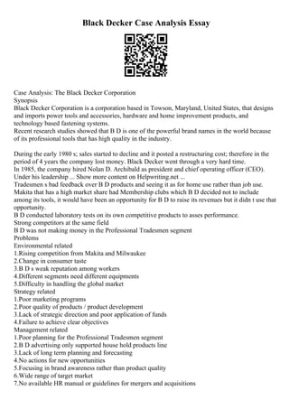 Black Decker Case Analysis Essay
Case Analysis: The Black Decker Corporation
Synopsis
Black Decker Corporation is a corporation based in Towson, Maryland, United States, that designs
and imports power tools and accessories, hardware and home improvement products, and
technology based fastening systems.
Recent research studies showed that B D is one of the powerful brand names in the world because
of its professional tools that has high quality in the industry.
During the early 1980 s; sales started to decline and it posted a restructuring cost; therefore in the
period of 4 years the company lost money. Black Decker went through a very hard time.
In 1985, the company hired Nolan D. Archibald as president and chief operating officer (CEO).
Under his leadership ... Show more content on Helpwriting.net ...
Tradesmen s bad feedback over B D products and seeing it as for home use rather than job use.
Makita that has a high market share had Membership clubs which B D decided not to include
among its tools, it would have been an opportunity for B D to raise its revenues but it didn t use that
opportunity.
B D conducted laboratory tests on its own competitive products to asses performance.
Strong competitors at the same field
B D was not making money in the Professional Tradesmen segment
Problems
Environmental related
1.Rising competition from Makita and Milwaukee
2.Change in consumer taste
3.B D s weak reputation among workers
4.Different segments need different equipments
5.Difficulty in handling the global market
Strategy related
1.Poor marketing programs
2.Poor quality of products / product development
3.Lack of strategic direction and poor application of funds
4.Failure to achieve clear objectives
Management related
1.Poor planning for the Professional Tradesmen segment
2.B D advertising only supported house hold products line
3.Lack of long term planning and forecasting
4.No actions for new opportunities
5.Focusing in brand awareness rather than product quality
6.Wide range of target market
7.No available HR manual or guidelines for mergers and acquisitions
 